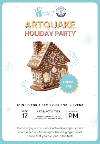 Doodles Academy & CAN logos
Artquake Holiday Party
Gingerbread house with lines to indicate it is shaking
Tickets $25
Join us for a family-friendly event
Dec 17 -Art & Activities - 3:30-6:30p - Bryant Community Center - 3 W Eden Ct, Ann Arbor, MI
Come enjoy our students artwork and participate in a fun activity for all ages. Build a gingerbread house that you can put to the test.